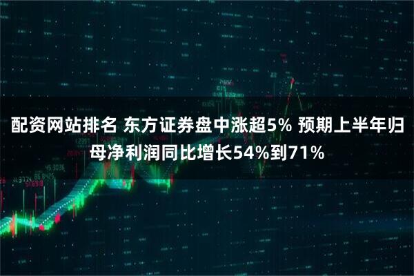 配资网站排名 东方证券盘中涨超5% 预期上半年归母净利润同比增长54%到71%