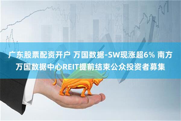 广东股票配资开户 万国数据-SW现涨超6% 南方万国数据中心REIT提前结束公众投资者募集