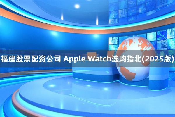 福建股票配资公司 Apple Watch选购指北(2025版)