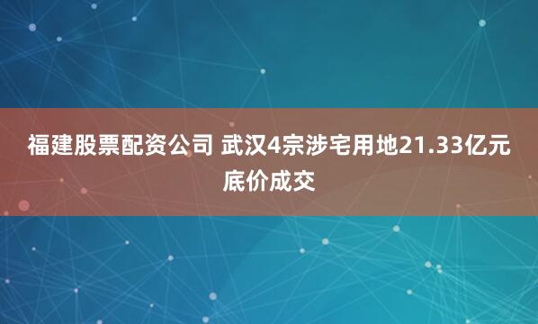 福建股票配资公司 武汉4宗涉宅用地21.33亿元底价成交