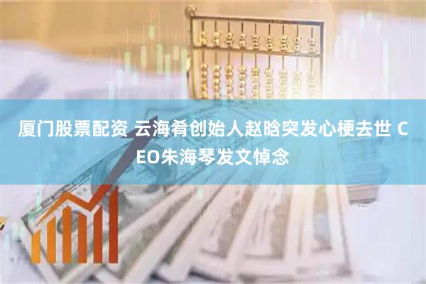 厦门股票配资 云海肴创始人赵晗突发心梗去世 CEO朱海琴发文悼念