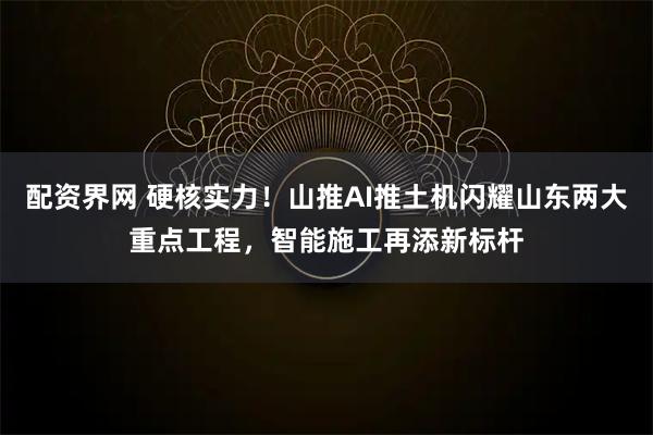配资界网 硬核实力！山推AI推土机闪耀山东两大重点工程，智能施工再添新标杆