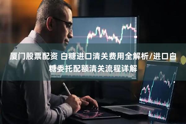 厦门股票配资 白糖进口清关费用全解析/进口白糖委托配额清关流程详解