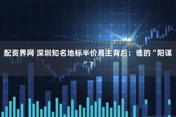配资界网 深圳知名地标半价易主背后：谁的“阳谋”？