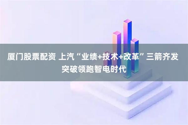 厦门股票配资 上汽“业绩+技术+改革”三箭齐发 突破领跑智电时代