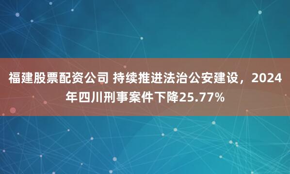 福建股票配资公司 持续推进法治公安建设，2024年四川刑事案件下降25.77%