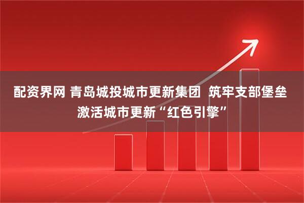 配资界网 青岛城投城市更新集团  筑牢支部堡垒 激活城市更新“红色引擎”