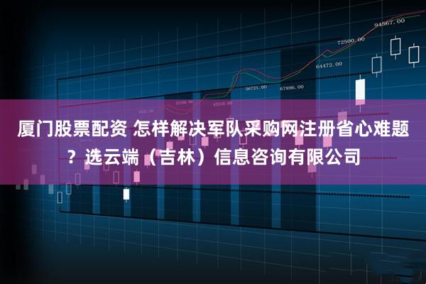 厦门股票配资 怎样解决军队采购网注册省心难题？选云端（吉林）信息咨询有限公司