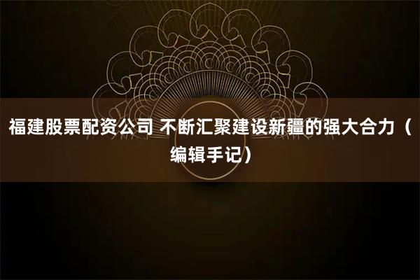 福建股票配资公司 不断汇聚建设新疆的强大合力（编辑手记）