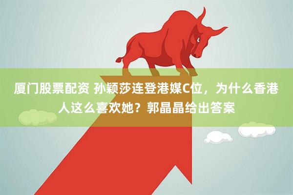 厦门股票配资 孙颖莎连登港媒C位，为什么香港人这么喜欢她？郭晶晶给出答案