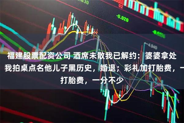 福建股票配资公司 酒席未散我已解约：婆婆拿处女压价，我拍桌点名他儿子黑历史，婚退；彩礼加打胎费，一分不少