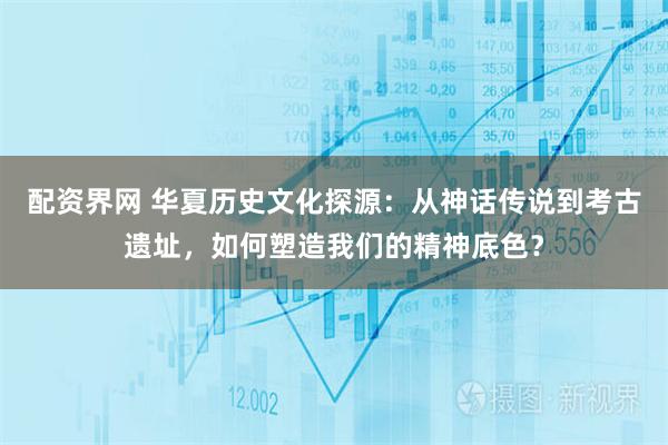 配资界网 华夏历史文化探源：从神话传说到考古遗址，如何塑造我们的精神底色？